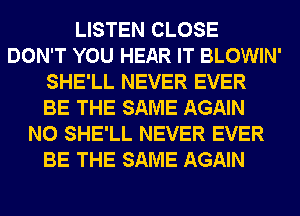 LISTEN CLOSE
DON'T YOU HEAR IT BLOWIN'
SHE'LL NEVER EVER
BE THE SAME AGAIN
N0 SHE'LL NEVER EVER
BE THE SAME AGAIN