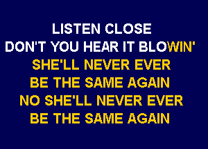 LISTEN CLOSE
DON'T YOU HEAR IT BLOWIN'
SHE'LL NEVER EVER
BE THE SAME AGAIN
N0 SHE'LL NEVER EVER
BE THE SAME AGAIN