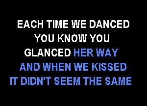 EACH TIME WE DANCED
YOU KNOW YOU
GLANCED HERWAY
AND WHEN WE KISSED
IT DIDN'T SEEM THE SAME