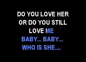 DO YOU LOVE HER
0R DO YOU STILL
LOVE ME

BABY... BABY...
WHO IS SHE...