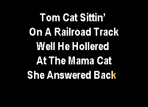 Tom Cat SittiW
On A Railroad Track
Well He Hollered

At The Mama Cat
She Answered Back