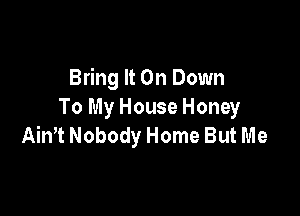 Bring It On Down
To My House Honey

Ain't Nobody Home But Me