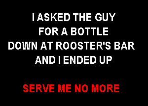 IASKED THE GUY
FORA BOTTLE
DOWN AT ROOSTER'S BAR
AND I ENDED UP

SERVE ME NO MORE