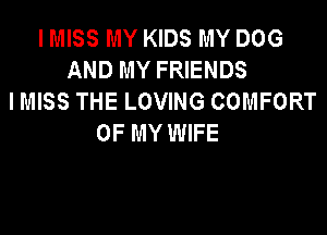 I MISS MY KIDS MY DOG
AND MY FRIENDS
I MISS THE LOVING COMFORT

OF MY WIFE