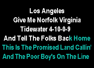 Los Angeles
Give Me Norfolk Virginia
Tidewater 44 0-0-9
And Tell The Folks Back Home
This Is The Promised Land Callin'
And The Poor Boy's On The Line