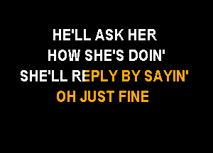 HE'LL ASK HER
HOW SHE'S DOIN'
SHE'LL REPLY BY SAYIN'

0H JUST FINE