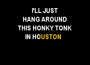 I'LL JUST
HANG AROUND
THIS HONKY TONK

IN HOUSTON