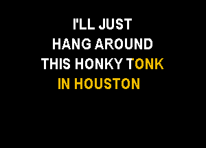 I'LL JUST
HANG AROUND
THIS HONKY TONK

IN HOUSTON