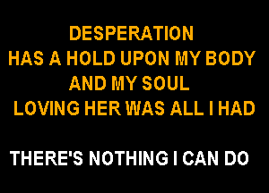 DESPERATION
HAS A HOLD UPON MY BODY
AND MY SOUL
LOVING HERWAS ALL I HAD

THERE'S NOTHING I CAN DO