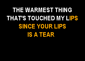 THE WARMEST THING
THAT'S TOUCHED MY LIPS
SINCE YOUR LIPS

IS A TEAR
