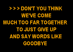 DON'T YOU THINK
WE'VE COME
MUCH T00 FAR TOGETHER
T0 JUST GIVE UP
AND SAY WORDS LIKE
GOODBYE