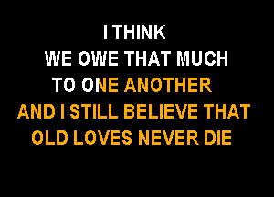 I THINK
WE OWE THAT MUCH
TO ONE ANOTHER
AND I STILL BELIEVE THAT
OLD LOVES NEVER DIE