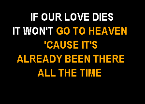 IF OUR LOVE DIES
IT WON'T GO TO HEAVEN
'CAUSE IT'S
ALREADY BEEN THERE
ALL THE TIME