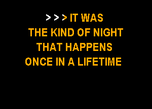 '9 '9 IT WAS
THE KIND OF NIGHT
THAT HAPPENS

ONCE IN A LIFETIME