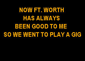 NOW FT. WORTH
HAS ALWAYS
BEEN GOOD TO ME

SO WE WENT TO PLAY A GIG