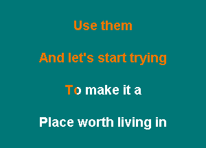 Use them
And let's start trying

To make it a

Place worth living in