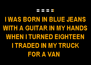 IWAS BORN IN BLUE JEANS
WITH A GUITAR IN MY HANDS
WHEN ITURNED EIGHTEEN
I TRADED IN MY TRUCK
FOR A VAN