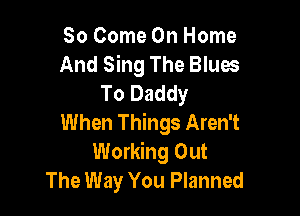 So Come On Home
And Sing The Blues
To Daddy

When Things Aren't
Working Out
The Way You Planned
