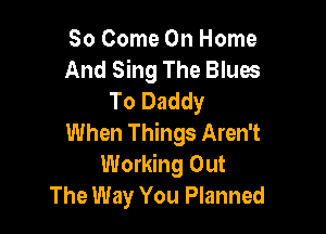 So Come On Home
And Sing The Blues
To Daddy

When Things Aren't
Working Out
The Way You Planned