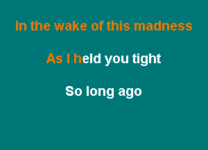 In the wake of this madness

As I held you tight

So long ago