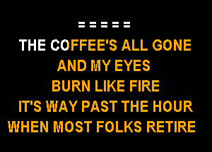 THE COFFEE'S ALL GONE
AND MY EYES
BURN LIKE FIRE
IT'S WAY PAST THE HOUR
WHEN MOST FOLKS RETIRE