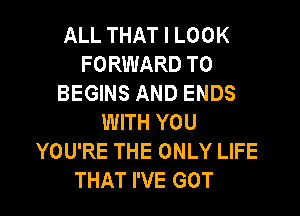 ALL THAT I LOOK
FORWARD TO
BEGINS AND ENDS

WITH YOU
YOU'RE THE ONLY LIFE
THAT I'VE GOT