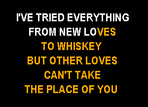 I'VE TRIED EVERYTHING
FROM NEW LOVES
T0 WHISKEY
BUT OTHER LOVES
CAN'T TAKE
THE PLACE OF YOU