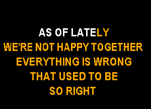 AS OF LATELY
WE'RE NOT HAPPY TOGETHER
EVERYTHING IS WRONG
THAT USED TO BE
SO RIGHT