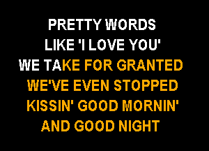 PRETTY WORDS
LIKE 'I LOVE YOU'
WE TAKE FOR GRANTED
WE'VE EVEN STOPPED
KISSIN' GOOD MORNIN'
AND GOOD NIGHT