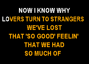 NOW I KNOW WHY
LOVERS TURN T0 STRANGERS
WE'VE LOST
THAT 'SO GOOD' FEELIN'
THAT WE HAD
SO MUCH OF