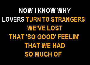 NOW I KNOW WHY
LOVERS TURN T0 STRANGERS
WE'VE LOST
THAT 'SO GOOD' FEELIN'
THAT WE HAD
SO MUCH OF