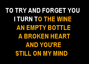 TO TRY AND FORGET YOU
ITURN TO THE WINE
AN EMPTY BOTTLE
A BROKEN HEART
AND YOU'RE
STILL ON MY MIND