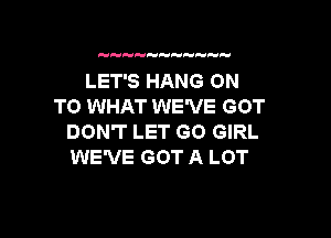 H   

LET'S HANG ON
TO WHAT WE'VE GOT

DON'T LET GO GIRL
WE'VE GOT A LOT