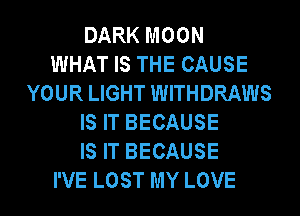 DARK MOON
WHAT IS THE CAUSE
YOUR LIGHT WITHDRAWS
IS IT BECAUSE
IS IT BECAUSE
I'VE LOST MY LOVE