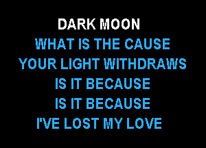 DARK MOON
WHAT IS THE CAUSE
YOUR LIGHT WITHDRAWS
IS IT BECAUSE
IS IT BECAUSE
I'VE LOST MY LOVE