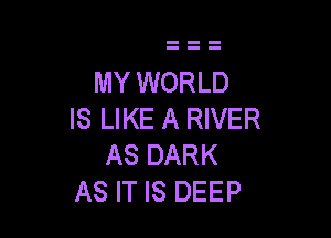 MY WORLD
IS LIKE A RIVER

AS DARK
AS IT IS DEEP