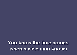 You know the time comes
when a wise man knows
