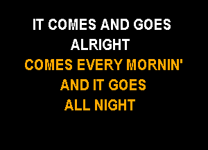 IT COMES AND GOES
ALRIGHT
COMES EVERY MORNIN'

AND IT GOES
ALL NIGHT