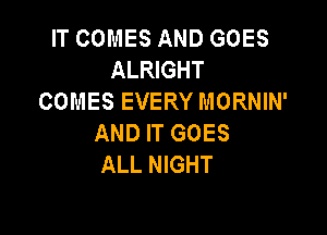 IT COMES AND GOES
ALRIGHT
COMES EVERY MORNIN'

AND IT GOES
ALL NIGHT