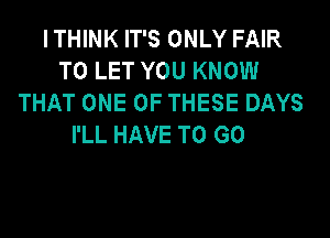 I THINK IT'S ONLY FAIR
TO LET YOU KNOW
THAT ONE OF THESE DAYS
I'LL HAVE TO GO