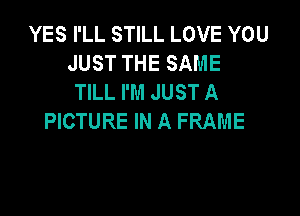 YES I'LL STILL LOVE YOU
JUST THE SAME
TILL I'M JUST A

PICTURE IN A FRAME