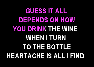 GUESS IT ALL
DEPENDS ON HOW
YOU DRINK THE WINE
WHEN ITURN
TO THE BOTTLE
HEARTACHE IS ALL I FIND