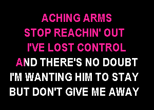 ACHING ARMS
STOP REACHIN' OUT
I'VE LOST CONTROL
AND THERE'S N0 DOUBT
I'M WANTING HIM TO STAY
BUT DON'T GIVE ME AWAY