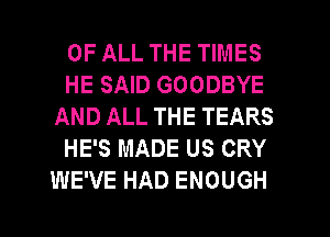 OF ALL THE TIMES
HE SAID GOODBYE
AND ALL THE TEARS
HE'S MADE US CRY
WE'VE HAD ENOUGH