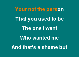 Your not the person

That you used to be
The one I want
Who wanted me

And that's a shame but