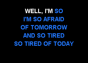 WELL, I'M SO
I'M SO AFRAID
OF TOMORROW

AND SO TIRED
SO TIRED OF TODAY