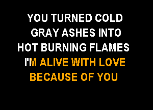 YOU TURNED COLD
GRAY ASHES INTO
HOT BURNING FLAMES
I'M ALIVE WITH LOVE
BECAUSE OF YOU