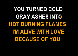 YOU TURNED COLD
GRAY ASHES INTO
HOT BURNING FLAMES
I'M ALIVE WITH LOVE
BECAUSE OF YOU