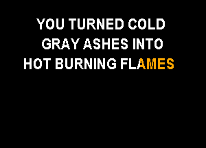 YOU TURNED COLD
GRAY ASHES INTO
HOT BURNING FLAMES