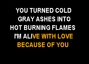 YOU TURNED COLD
GRAY ASHES INTO
HOT BURNING FLAMES
I'M ALIVE WITH LOVE
BECAUSE OF YOU